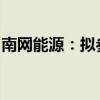 南网能源：拟参股设立南网战新产业投资基金