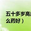 五十多岁高血压吃什么药（50岁高血压吃什么药好）