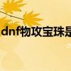 dnf物攻宝珠是加基础物攻吗（dnf物攻宝珠）