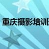 重庆摄影培训班哪里最好（重庆摄影培训班）