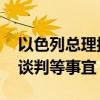 以色列总理授权代表前往埃及开罗 推进停火谈判等事宜