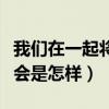 我们在一起将会是怎样的英文（我们在一起将会是怎样）