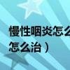 慢性咽炎怎么治疗最好最快最有效（慢性咽炎怎么治）