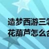 造梦西游三怎么合成宣花葫芦（造梦西游3宣花葫芦怎么合成）