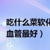 吃什么菜软化血管最好最有效（吃什么菜软化血管最好）