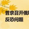 普京召开俄联邦安全会议常务委员会议 讨论反恐问题