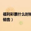 福利彩票什么时候开始销售2024年（福利彩票什么时候开始销售）