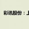 彩讯股份：上半年净利润同比下降52.92%