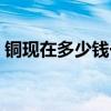 铜现在多少钱一斤废铜（铜现在多少钱一斤）