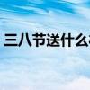 三八节送什么礼物给女朋友（三八节送什么）