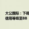 大公国际：下调西安建工主体、“21西安建工MTN001”信用等级至BB