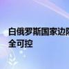 白俄罗斯国家边防委员会：白俄罗斯与乌克兰间边境局势完全可控