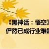 《黑神话：悟空》剧情视频惨遭曝光！杨奇：游戏信息泄露俨然已成行业难题