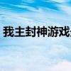 我主封神游戏最新版本更新内容（我主封神）
