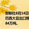 财联社8月14日电，巴西全国谷物出口商协会（ANEC）称，巴西大豆出口预计在八月份达到818万吨，而上周的预估为784万吨。