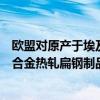 欧盟对原产于埃及、印度、日本和越南的铁、非合金或其他合金热轧扁钢制品发起反倾销调查