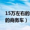 15万左右的商务车排行榜前十名（15万左右的商务车）