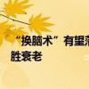 “换脑术”有望落地！美国聘请激进科学家研究更换大脑战胜衰老