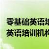 零基础英语培训机构应该选哪一家好（零基础英语培训机构）