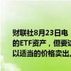 财联社8月23日电，日本央行行长植田和男表示，并没有计划出售央行的ETF资产，但要这样做的时候，日本央行将致力避免造成市场混乱并以适当的价格卖出。