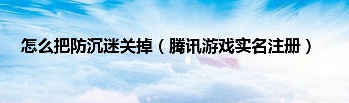 腾讯游戏防沉迷怎么改人（如何取消腾讯游戏防沉迷）