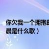 你欠我一个拥抱的清晨是什么歌名啊（你欠我一个拥抱的清晨是什么歌）