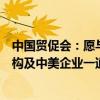 中国贸促会：愿与美国商会、美中贸委会等美国对口合作机构及中美企业一道 继续深化合作