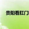 贵阳看肛门哪家医院好（贵阳肛肠医院）