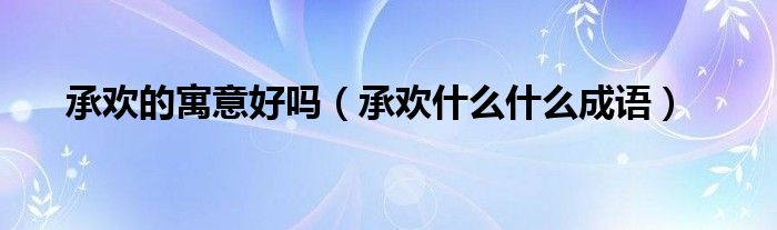承欢什么什么四字成语（承欢的寓意）