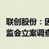 联创股份：因涉嫌信息披露违法违规被中国证监会立案调查