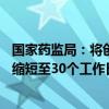 国家药监局：将创新药临床试验审评审批时限由60个工作日缩短至30个工作日