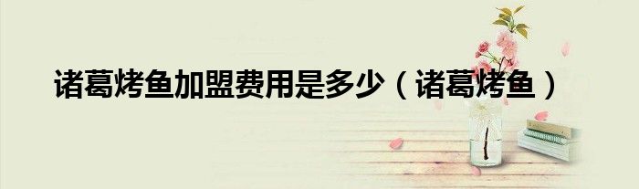烤鱼加盟店排名前十位诸葛烤鱼（诸葛烤鱼店加盟费）