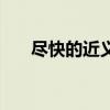 尽快的近义词是什么（尽快的近义词）