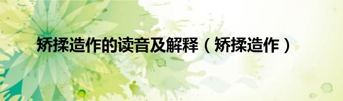 矫揉造作的意思是什（矫揉造作怎么读音是什么读）