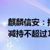 麒麟信安：持股5%以上股东湖南高新创投拟减持不超过1%股份