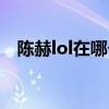 陈赫lol在哪个区直播（陈赫lol在哪个区）