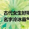 古代女生好听的名字冷酷的仙气的（古代女子名字冷冰霸气）