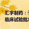 汇宇制药：子公司注射用HY07121获得药物临床试验批准通知书