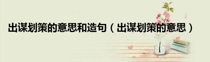 安排和出谋划策的意思（出谋划策的意思及造句）