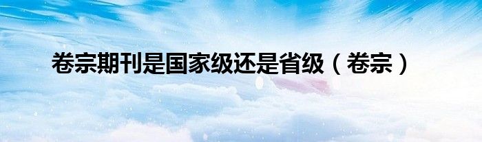 卷宗是国家级还是省级刊物（卷宗期刊是什么级别的期刊）