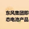 东风集团即将量产能量密度350wh/kg的固态电池产品