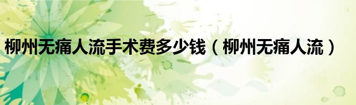 柳州做人流手术哪个医院好点（柳州做无痛人流需要多少钱）