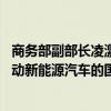 商务部副部长凌激：将一如既往秉持开放合作的态度 共同推动新能源汽车的国际合作