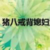 猪八戒背媳妇童话剧（猪八戒背媳妇版童话）