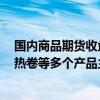 国内商品期货收盘 集运欧线、焦炭、焦煤、玻璃、螺纹钢、热卷等多个产品主力合约涨停