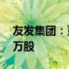 友发集团：董事张德刚拟减持不超过252.93万股