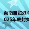 海南自贸港今年将完成封关软硬件建设 确保2025年底封关运作