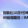 财联社10月9日电，中证500股指期货（IC2410）、中证1000股指期货（IM2410）跌幅扩大至3%。
