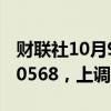 财联社10月9日电，人民币兑美元中间价报7.0568，上调141点。