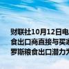 财联社10月12日电，俄罗斯粮食出口商联盟称，俄罗斯农业部建议粮食出口商直接与买家进行交易，而不需要第三方；预计2024-2025年俄罗斯粮食出口潜力为5500